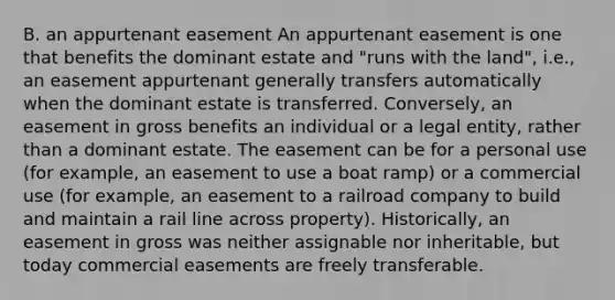 B. an appurtenant easement An appurtenant easement is one that benefits the dominant estate and "runs with the land", i.e., an easement appurtenant generally transfers automatically when the dominant estate is transferred. Conversely, an easement in gross benefits an individual or a legal entity, rather than a dominant estate. The easement can be for a personal use (for example, an easement to use a boat ramp) or a commercial use (for example, an easement to a railroad company to build and maintain a rail line across property). Historically, an easement in gross was neither assignable nor inheritable, but today commercial easements are freely transferable.