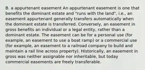 B. a appurtenant easement An appurtenant easement is one that benefits the dominant estate and "runs with the land", i.e., an easement appurtenant generally transfers automatically when the dominant estate is transferred. Conversely, an easement in gross benefits an individual or a legal entity, rather than a dominant estate. The easement can be for a personal use (for example, an easement to use a boat ramp) or a commercial use (for example, an easement to a railroad company to build and maintain a rail line across property). Historically, an easement in gross was neither assignable nor inheritable, but today commercial easements are freely transferable.