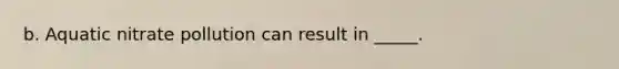 b. Aquatic nitrate pollution can result in _____.