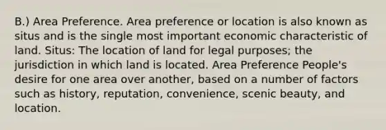 B.) Area Preference. Area preference or location is also known as situs and is the single most important economic characteristic of land. Situs: The location of land for legal purposes; the jurisdiction in which land is located. Area Preference People's desire for one area over another, based on a number of factors such as history, reputation, convenience, scenic beauty, and location.