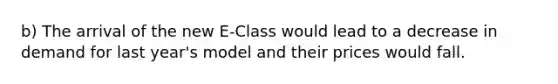 b) The arrival of the new E-Class would lead to a decrease in demand for last year's model and their prices would fall.