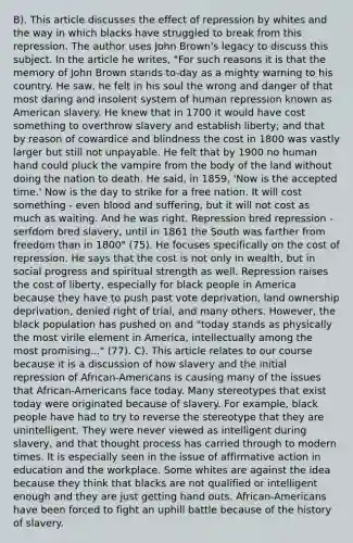 B). This article discusses the effect of repression by whites and the way in which blacks have struggled to break from this repression. The author uses John Brown's legacy to discuss this subject. In the article he writes, "For such reasons it is that the memory of John Brown stands to-day as a mighty warning to his country. He saw, he felt in his soul the wrong and danger of that most daring and insolent system of human repression known as American slavery. He knew that in 1700 it would have cost something to overthrow slavery and establish liberty; and that by reason of cowardice and blindness the cost in 1800 was vastly larger but still not unpayable. He felt that by 1900 no human hand could pluck the vampire from the body of the land without doing the nation to death. He said, in 1859, 'Now is the accepted time.' Now is the day to strike for a free nation. It will cost something - even blood and suffering, but it will not cost as much as waiting. And he was right. Repression bred repression - serfdom bred slavery, until in 1861 the South was farther from freedom than in 1800" (75). He focuses specifically on the cost of repression. He says that the cost is not only in wealth, but in social progress and spiritual strength as well. Repression raises the cost of liberty, especially for black people in America because they have to push past vote deprivation, land ownership deprivation, denied right of trial, and many others. However, the black population has pushed on and "today stands as physically the most virile element in America, intellectually among the most promising..." (77). C). This article relates to our course because it is a discussion of how slavery and the initial repression of African-Americans is causing many of the issues that African-Americans face today. Many stereotypes that exist today were originated because of slavery. For example, black people have had to try to reverse the stereotype that they are unintelligent. They were never viewed as intelligent during slavery, and that thought process has carried through to modern times. It is especially seen in the issue of affirmative action in education and the workplace. Some whites are against the idea because they think that blacks are not qualified or intelligent enough and they are just getting hand outs. African-Americans have been forced to fight an uphill battle because of the history of slavery.