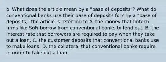 b. What does the article mean by a​ "base of​ deposits"? What do conventional banks use their base of deposits​ for? By a​ "base of​ deposits," the article is referring to A. the money that fintech firms like SoFi borrow from conventional banks to lend out. B. the interest rate that borrowers are required to pay when they take out a loan. C. the customer deposits that conventional banks use to make loans. D. the collateral that conventional banks require in order to take out a loan.