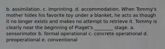 b. assimilation. c. imprinting. d. accommodation. When Tommy's mother hides his favorite toy under a blanket, he acts as though it no longer exists and makes no attempt to retrieve it. Tommy is clearly near the beginning of Piaget's ________ stage. a. sensorimotor b. formal operational c. concrete operational d. preoperational e. conventional