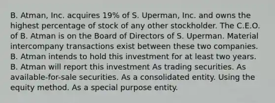 B. Atman, Inc. acquires 19% of S. Uperman, Inc. and owns the highest percentage of stock of any other stockholder. The C.E.O. of B. Atman is on the Board of Directors of S. Uperman. Material intercompany transactions exist between these two companies. B. Atman intends to hold this investment for at least two years. B. Atman will report this investment As trading securities. As available-for-sale securities. As a consolidated entity. Using the equity method. As a special purpose entity.