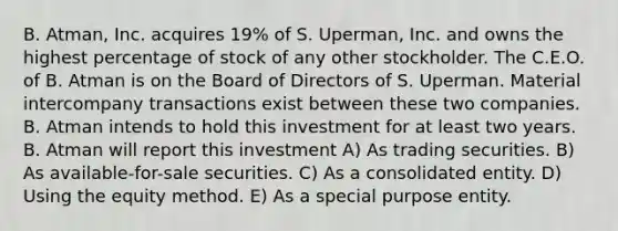 B. Atman, Inc. acquires 19% of S. Uperman, Inc. and owns the highest percentage of stock of any other stockholder. The C.E.O. of B. Atman is on the Board of Directors of S. Uperman. Material intercompany transactions exist between these two companies. B. Atman intends to hold this investment for at least two years. B. Atman will report this investment A) As trading securities. B) As available-for-sale securities. C) As a consolidated entity. D) Using the equity method. E) As a special purpose entity.