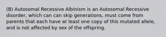 (B) Autosomal Recessive Albinism is an Autosomal Recessive disorder, which can can skip generations, must come from parents that each have at least one copy of this mutated allele, and is not affected by sex of the offspring.