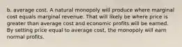 b. average cost. A natural monopoly will produce where marginal cost equals marginal revenue. That will likely be where price is greater than average cost and economic profits will be earned. By setting price equal to average cost, the monopoly will earn normal profits.