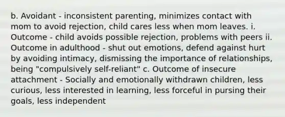 b. Avoidant - inconsistent parenting, minimizes contact with mom to avoid rejection, child cares less when mom leaves. i. Outcome - child avoids possible rejection, problems with peers ii. Outcome in adulthood - shut out emotions, defend against hurt by avoiding intimacy, dismissing the importance of relationships, being "compulsively self-reliant" c. Outcome of insecure attachment - Socially and emotionally withdrawn children, less curious, less interested in learning, less forceful in pursing their goals, less independent