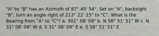 "A" to "B" has an Azimuth of 87° 45' 54". Set on "A", backsight "B"; turn an angle right of 213° 22' 15" to "C". What is the Bearing from "A" to "C"? a. 301° 08' 09" b. N 58° 51' 51" W c. N 31° 08' 09" W d. S 31° 08' 09" E e. S 58° 51' 51" E