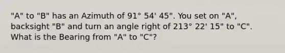 "A" to "B" has an Azimuth of 91° 54' 45". You set on "A", backsight "B" and turn an angle right of 213° 22' 15" to "C". What is the Bearing from "A" to "C"?