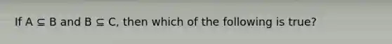 If A ⊆ B and B ⊆ C, then which of the following is true?