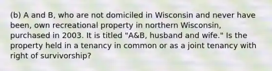 (b) A and B, who are not domiciled in Wisconsin and never have been, own recreational property in northern Wisconsin, purchased in 2003. It is titled "A&B, husband and wife." Is the property held in a tenancy in common or as a joint tenancy with right of survivorship?