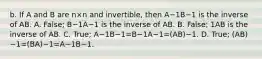 b. If A and B are n×n and​ invertible, then A−1B−1 is the inverse of AB. A. ​False; B−1A−1 is the inverse of AB. B. ​False; 1AB is the inverse of AB. C. ​True; A−1B−1=B−1A−1=(AB)−1. D. ​True; (AB)−1=(BA)−1=A−1B−1.