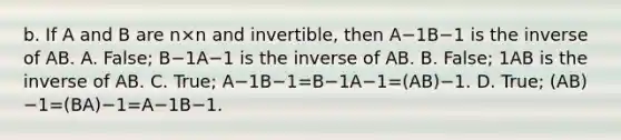 b. If A and B are n×n and​ invertible, then A−1B−1 is the inverse of AB. A. ​False; B−1A−1 is the inverse of AB. B. ​False; 1AB is the inverse of AB. C. ​True; A−1B−1=B−1A−1=(AB)−1. D. ​True; (AB)−1=(BA)−1=A−1B−1.