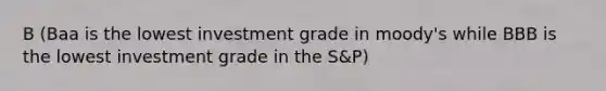 B (Baa is the lowest investment grade in moody's while BBB is the lowest investment grade in the S&P)