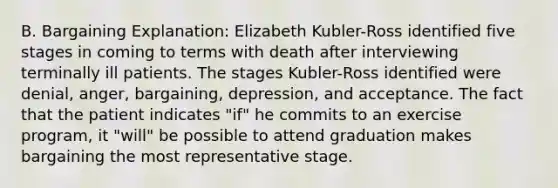 B. Bargaining Explanation: Elizabeth Kubler-Ross identified five stages in coming to terms with death after interviewing terminally ill patients. The stages Kubler-Ross identified were denial, anger, bargaining, depression, and acceptance. The fact that the patient indicates "if" he commits to an exercise program, it "will" be possible to attend graduation makes bargaining the most representative stage.