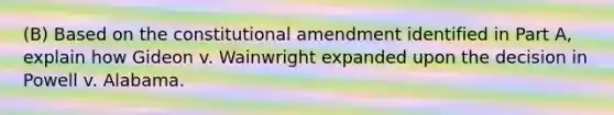 (B) Based on the constitutional amendment identified in Part A, explain how Gideon v. Wainwright expanded upon the decision in Powell v. Alabama.