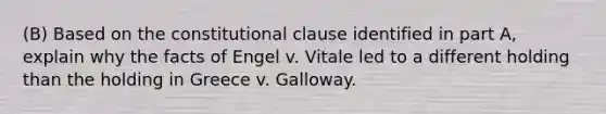 (B) Based on the constitutional clause identified in part A, explain why the facts of Engel v. Vitale led to a different holding than the holding in Greece v. Galloway.