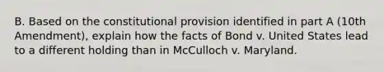 B. Based on the constitutional provision identified in part A (10th Amendment), explain how the facts of Bond v. United States lead to a different holding than in McCulloch v. Maryland.