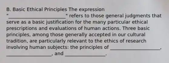 B. Basic Ethical Principles The expression "________________________" refers to those general judgments that serve as a basic justification for the many particular ethical prescriptions and evaluations of human actions. Three basic principles, among those generally accepted in our cultural tradition, are particularly relevant to the ethics of research involving human subjects: the principles of _____________________, ___________________, and _________________.