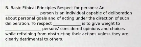 B. Basic Ethical Principles Respect for persons: An _________________ person is an individual capable of deliberation about personal goals and of acting under the direction of such deliberation. To respect ______________ is to give weight to __________________ persons' considered opinions and choices while refraining from obstructing their actions unless they are clearly detrimental to others.