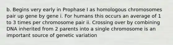 b. Begins very early in Prophase I as homologous chromosomes pair up gene by gene i. For humans this occurs an average of 1 to 3 times per chromosome pair ii. Crossing over by combining DNA inherited from 2 parents into a single chromosome is an important source of genetic variation