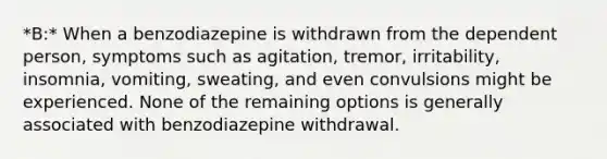 *B:* When a benzodiazepine is withdrawn from the dependent person, symptoms such as agitation, tremor, irritability, insomnia, vomiting, sweating, and even convulsions might be experienced. None of the remaining options is generally associated with benzodiazepine withdrawal.