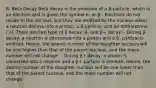 B. Beta Decay Beta decay is the emission of a β-particle, which is an electron and is given the symbol e- or β-. Electrons do not reside in the nucleus, but they are emitted by the nucleus when a neutron decays into a proton, a β-particle, and an antineutrino ( ̅ν). There are two type of β decay: β- and β+ decay: - During β- decay, a neutron is converted into a proton and a β- particle is emitted. Hence, the atomic number of the daughter nucleus will be one higher than that of the parent nucleus, and the mass number will not change. - During β+ decay, a proton is converted into a neutron and a β+ particle is emitted. Hence, the atomic number of the daughter nucleus will be one lower than that of the parent nucleus, and the mass number will not change.