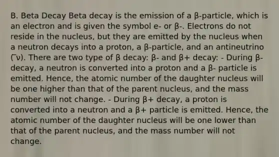 B. Beta Decay Beta decay is the emission of a β-particle, which is an electron and is given the symbol e- or β-. Electrons do not reside in the nucleus, but they are emitted by the nucleus when a neutron decays into a proton, a β-particle, and an antineutrino ( ̅ν). There are two type of β decay: β- and β+ decay: - During β- decay, a neutron is converted into a proton and a β- particle is emitted. Hence, the atomic number of the daughter nucleus will be one higher than that of the parent nucleus, and the mass number will not change. - During β+ decay, a proton is converted into a neutron and a β+ particle is emitted. Hence, the atomic number of the daughter nucleus will be one lower than that of the parent nucleus, and the mass number will not change.