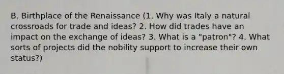 B. Birthplace of the Renaissance (1. Why was Italy a natural crossroads for trade and ideas? 2. How did trades have an impact on the exchange of ideas? 3. What is a "patron"? 4. What sorts of projects did the nobility support to increase their own status?)