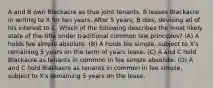 A and B own Blackacre as true joint tenants. B leases Blackacre in writing to X for ten years. After 5 years, B dies, devising all of his interest to C. Which of the following describes the most likely state of the title under traditional common law principles? (A) A holds fee simple absolute. (B) A holds fee simple, subject to X's remaining 5 years on the term of years lease. (C) A and C hold Blackacre as tenants in common in fee simple absolute. (D) A and C hold Blackacre as tenants in common in fee simple, subject to X's remaining 5 years on the lease.