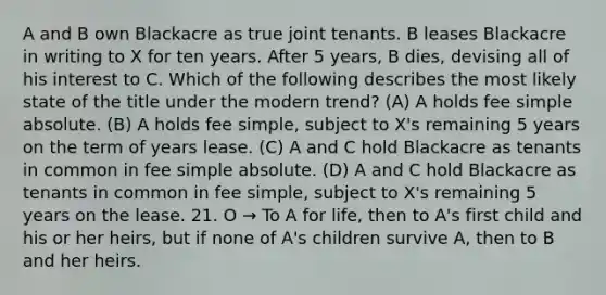 A and B own Blackacre as true joint tenants. B leases Blackacre in writing to X for ten years. After 5 years, B dies, devising all of his interest to C. Which of the following describes the most likely state of the title under the modern trend? (A) A holds fee simple absolute. (B) A holds fee simple, subject to X's remaining 5 years on the term of years lease. (C) A and C hold Blackacre as tenants in common in fee simple absolute. (D) A and C hold Blackacre as tenants in common in fee simple, subject to X's remaining 5 years on the lease. 21. O → To A for life, then to A's first child and his or her heirs, but if none of A's children survive A, then to B and her heirs.