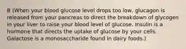 B (When your blood glucose level drops too low, glucagon is released from your pancreas to direct the breakdown of glycogen in your liver to raise your blood level of glucose. Insulin is a hormone that directs the uptake of glucose by your cells. Galactose is a monosaccharide found in dairy foods.)