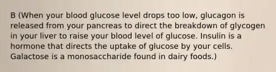 B (When your blood glucose level drops too low, glucagon is released from your pancreas to direct the breakdown of glycogen in your liver to raise your blood level of glucose. Insulin is a hormone that directs the uptake of glucose by your cells. Galactose is a monosaccharide found in dairy foods.)