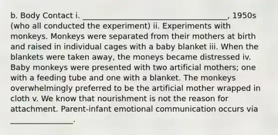 b. Body Contact i. _____________________________________, 1950s (who all conducted the experiment) ii. Experiments with monkeys. Monkeys were separated from their mothers at birth and raised in individual cages with a baby blanket iii. When the blankets were taken away, the moneys became distressed iv. Baby monkeys were presented with two artificial mothers; one with a feeding tube and one with a blanket. The monkeys overwhelmingly preferred to be the artificial mother wrapped in cloth v. We know that nourishment is not the reason for attachment. Parent-infant emotional communication occurs via ________________.