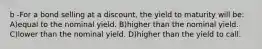 b -For a bond selling at a discount, the yield to maturity will be: A)equal to the nominal yield. B)higher than the nominal yield. C)lower than the nominal yield. D)higher than the yield to call.