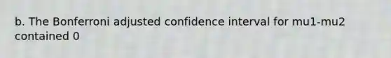 b. The Bonferroni adjusted confidence interval for mu1-mu2 contained 0