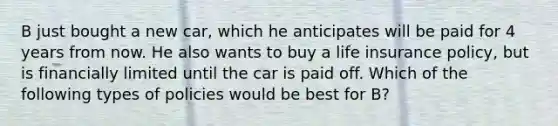 B just bought a new car, which he anticipates will be paid for 4 years from now. He also wants to buy a life insurance policy, but is financially limited until the car is paid off. Which of the following types of policies would be best for B?