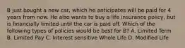 B just bought a new car, which he anticipates will be paid for 4 years from now. He also wants to buy a life insurance policy, but is financially limited until the car is paid off. Which of the following types of policies would be best for B? A. Limited Term B. Limited Pay C. Interest sensitive Whole Life D. Modified Life