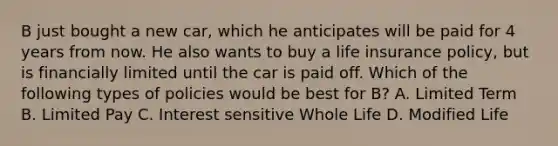 B just bought a new car, which he anticipates will be paid for 4 years from now. He also wants to buy a life insurance policy, but is financially limited until the car is paid off. Which of the following types of policies would be best for B? A. Limited Term B. Limited Pay C. Interest sensitive Whole Life D. Modified Life