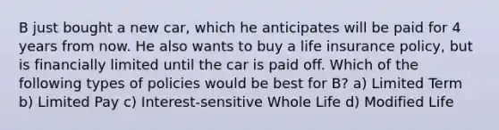 B just bought a new car, which he anticipates will be paid for 4 years from now. He also wants to buy a life insurance policy, but is financially limited until the car is paid off. Which of the following types of policies would be best for B? a) Limited Term b) Limited Pay c) Interest-sensitive Whole Life d) Modified Life