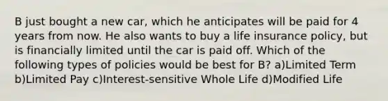 B just bought a new car, which he anticipates will be paid for 4 years from now. He also wants to buy a life insurance policy, but is financially limited until the car is paid off. Which of the following types of policies would be best for B? a)Limited Term b)Limited Pay c)Interest-sensitive Whole Life d)Modified Life