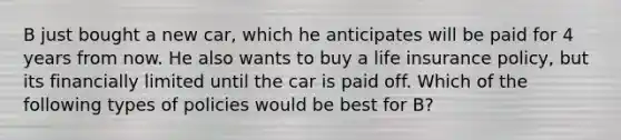 B just bought a new car, which he anticipates will be paid for 4 years from now. He also wants to buy a life insurance policy, but its financially limited until the car is paid off. Which of the following types of policies would be best for B?