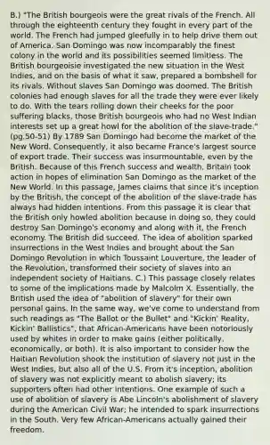 B.) "The British bourgeois were the great rivals of the French. All through the eighteenth century they fought in every part of the world. The French had jumped gleefully in to help drive them out of America. San Domingo was now incomparably the finest colony in the world and its possibilities seemed limitless. The British bourgeoisie investigated the new situation in the West Indies, and on the basis of what it saw, prepared a bombshell for its rivals. Without slaves San Domingo was doomed. The British colonies had enough slaves for all the trade they were ever likely to do. With the tears rolling down their cheeks for the poor suffering blacks, those British bourgeois who had no West Indian interests set up a great howl for the abolition of the slave-trade." (pg.50-51) By 1789 San Domingo had become the market of the New Word. Consequently, it also became France's largest source of export trade. Their success was insurmountable, even by the British. Because of this French success and wealth, Britain took action in hopes of elimination San Domingo as the market of the New World. In this passage, James claims that since it's inception by the British, the concept of the abolition of the slave-trade has always had hidden intentions. From this passage it is clear that the British only howled abolition because in doing so, they could destroy San Domingo's economy and along with it, the French economy. The British did succeed. The idea of abolition sparked insurrections in the West Indies and brought about the San Domingo Revolution in which Toussaint Louverture, the leader of the Revolution, transformed their society of slaves into an independent society of Haitians. C.) This passage closely relates to some of the implications made by Malcolm X. Essentially, the British used the idea of "abolition of slavery" for their own personal gains. In the same way, we've come to understand from such readings as "The Ballot or the Bullet" and "Kickin' Reality, Kickin' Ballistics", that African-Americans have been notoriously used by whites in order to make gains (either politically, economically, or both). It is also important to consider how the Haitian Revolution shook the institution of slavery not just in the West Indies, but also all of the U.S. From it's inception, abolition of slavery was not explicitly meant to abolish slavery; its supporters often had other intentions. One example of such a use of abolition of slavery is Abe Lincoln's abolishment of slavery during the American Civil War; he intended to spark insurrections in the South. Very few African-Americans actually gained their freedom.