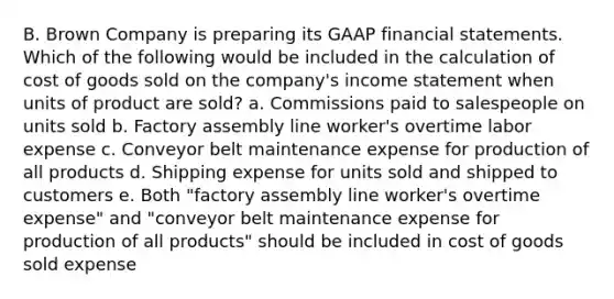 B. Brown Company is preparing its GAAP financial statements. Which of the following would be included in the calculation of cost of goods sold on the company's income statement when units of product are sold? a. Commissions paid to salespeople on units sold b. Factory assembly line worker's overtime labor expense c. Conveyor belt maintenance expense for production of all products d. Shipping expense for units sold and shipped to customers e. Both "factory assembly line worker's overtime expense" and "conveyor belt maintenance expense for production of all products" should be included in cost of goods sold expense