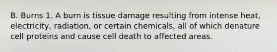 B. Burns 1. A burn is tissue damage resulting from intense heat, electricity, radiation, or certain chemicals, all of which denature cell proteins and cause cell death to affected areas.