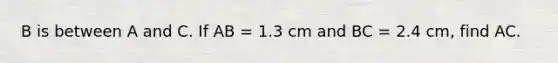 B is between A and C. If AB = 1.3 cm and BC = 2.4 cm, find AC.