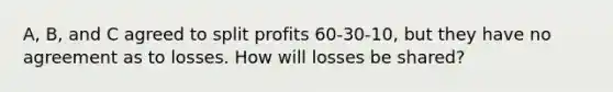 A, B, and C agreed to split profits 60-30-10, but they have no agreement as to losses. How will losses be shared?