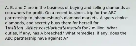 A, B, and C are in the business of buying and selling diamonds as co-owners for profit. On a recent business trip for the ABC partnership to Johannesburg's diamond markets, A spots choice diamonds, and secretly buys them for herself for 1 million. A then resells the diamonds for2 million. What duties, if any, has A breached? What remedies, if any, does the ABC partnership have against A?